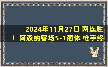 2024年11月27日 两连胜！阿森纳客场5-1葡体 枪手终结葡体9连胜&18场不败萨卡传射